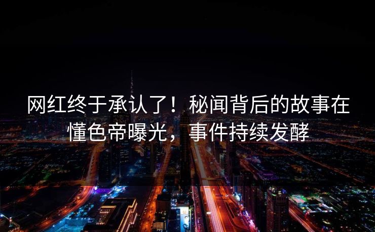 网红终于承认了！秘闻背后的故事在懂色帝曝光，事件持续发酵