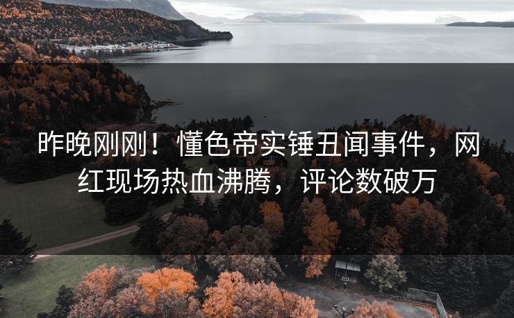 昨晚刚刚！懂色帝实锤丑闻事件，网红现场热血沸腾，评论数破万