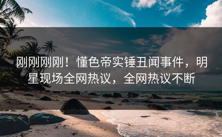 刚刚刚刚！懂色帝实锤丑闻事件，明星现场全网热议，全网热议不断
