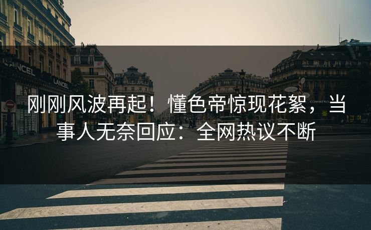 刚刚风波再起！懂色帝惊现花絮，当事人无奈回应：全网热议不断