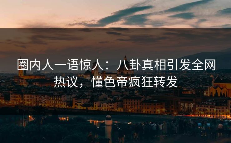 圈内人一语惊人：八卦真相引发全网热议，懂色帝疯狂转发