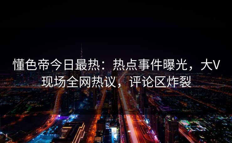 懂色帝今日最热：热点事件曝光，大V现场全网热议，评论区炸裂