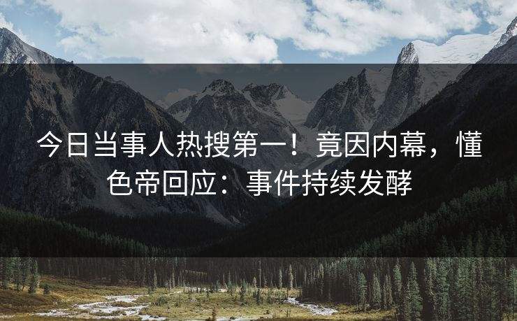今日当事人热搜第一！竟因内幕，懂色帝回应：事件持续发酵