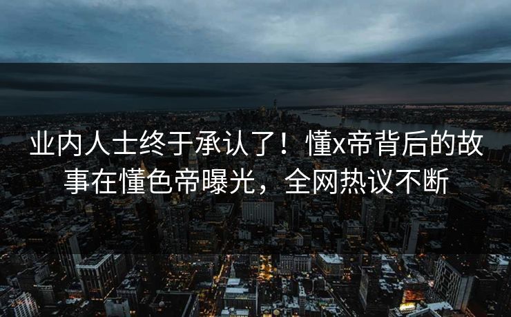 业内人士终于承认了！懂x帝背后的故事在懂色帝曝光，全网热议不断