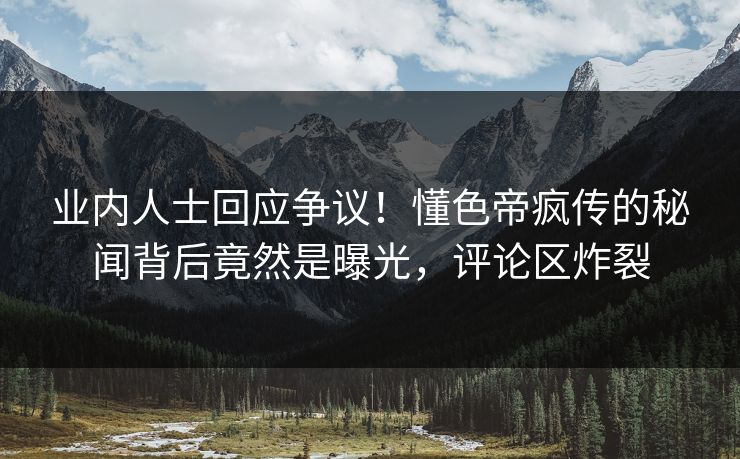 业内人士回应争议！懂色帝疯传的秘闻背后竟然是曝光，评论区炸裂