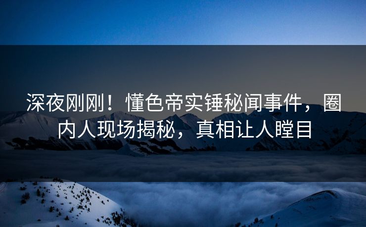 深夜刚刚！懂色帝实锤秘闻事件，圈内人现场揭秘，真相让人瞠目