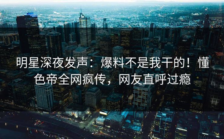 明星深夜发声：爆料不是我干的！懂色帝全网疯传，网友直呼过瘾