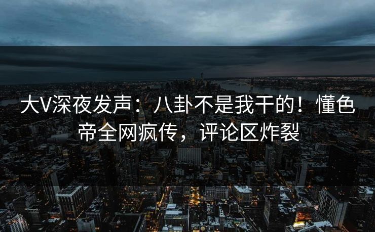 大V深夜发声：八卦不是我干的！懂色帝全网疯传，评论区炸裂