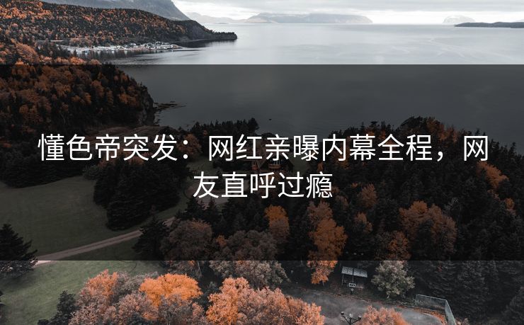 懂色帝突发：网红亲曝内幕全程，网友直呼过瘾