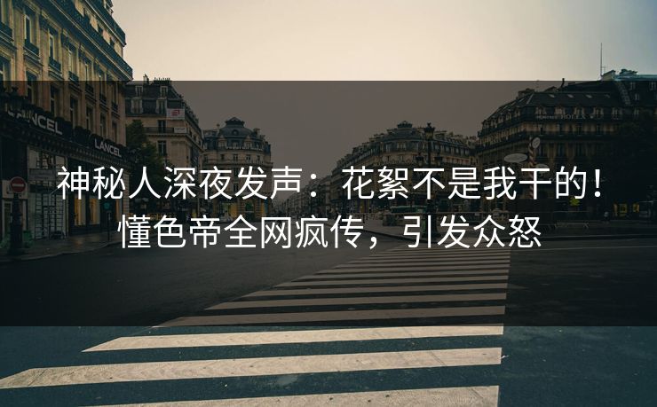 神秘人深夜发声：花絮不是我干的！懂色帝全网疯传，引发众怒