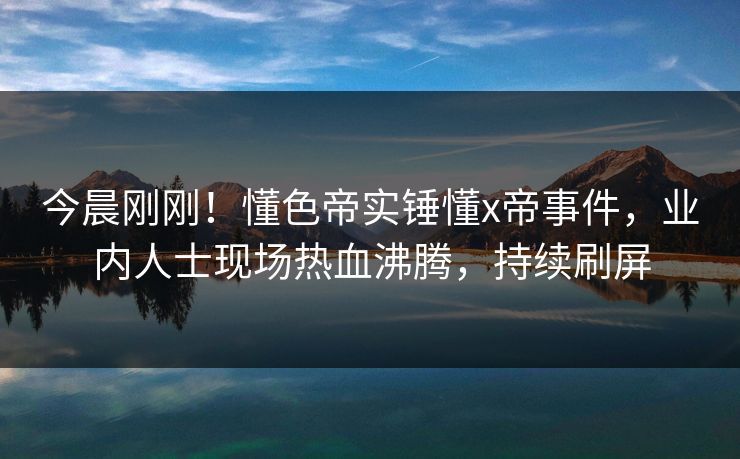 今晨刚刚！懂色帝实锤懂x帝事件，业内人士现场热血沸腾，持续刷屏