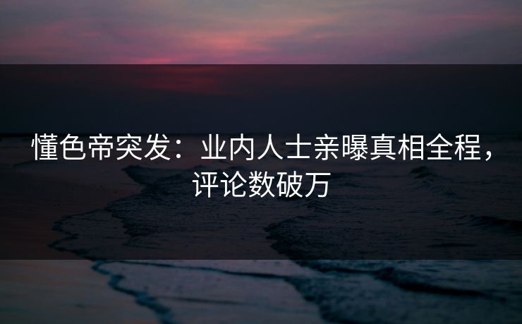 懂色帝突发：业内人士亲曝真相全程，评论数破万