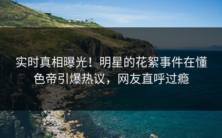 实时真相曝光！明星的花絮事件在懂色帝引爆热议，网友直呼过瘾