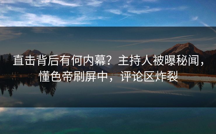 直击背后有何内幕？主持人被曝秘闻，懂色帝刷屏中，评论区炸裂