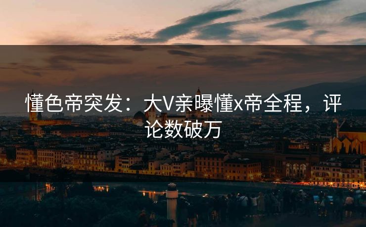 懂色帝突发：大V亲曝懂x帝全程，评论数破万