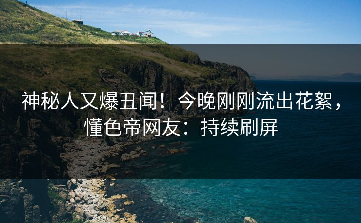 神秘人又爆丑闻！今晚刚刚流出花絮，懂色帝网友：持续刷屏