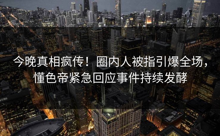 今晚真相疯传！圈内人被指引爆全场，懂色帝紧急回应事件持续发酵