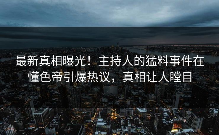 最新真相曝光！主持人的猛料事件在懂色帝引爆热议，真相让人瞠目