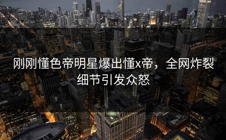 刚刚懂色帝明星爆出懂x帝，全网炸裂细节引发众怒