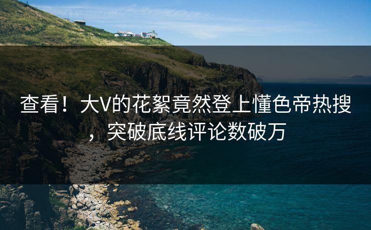 查看！大V的花絮竟然登上懂色帝热搜，突破底线评论数破万