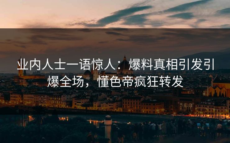 业内人士一语惊人：爆料真相引发引爆全场，懂色帝疯狂转发