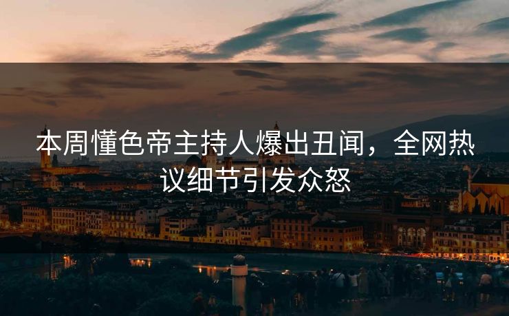 本周懂色帝主持人爆出丑闻，全网热议细节引发众怒