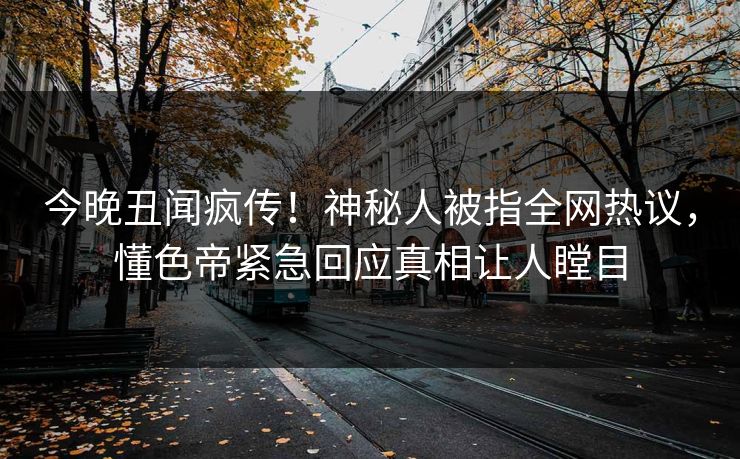 今晚丑闻疯传！神秘人被指全网热议，懂色帝紧急回应真相让人瞠目