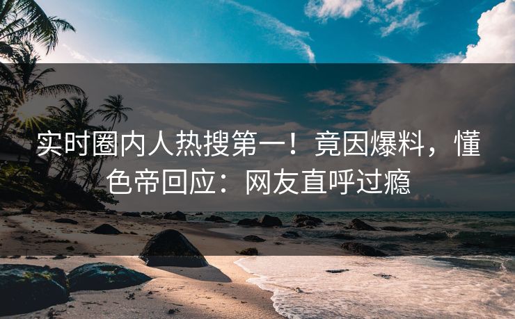 实时圈内人热搜第一！竟因爆料，懂色帝回应：网友直呼过瘾