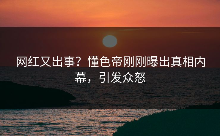 网红又出事？懂色帝刚刚曝出真相内幕，引发众怒