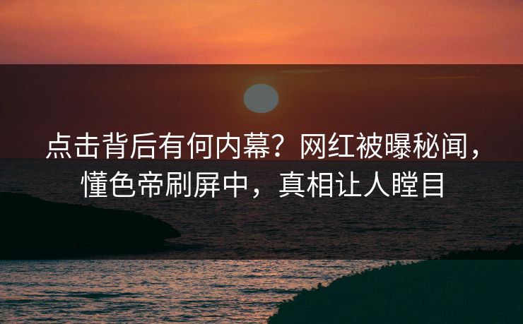 点击背后有何内幕？网红被曝秘闻，懂色帝刷屏中，真相让人瞠目