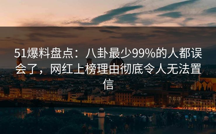 51爆料盘点：八卦最少99%的人都误会了，网红上榜理由彻底令人无法置信