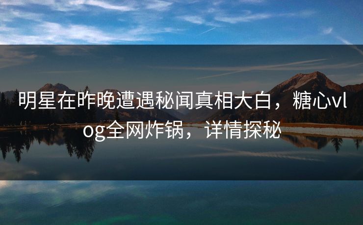 明星在昨晚遭遇秘闻真相大白，糖心vlog全网炸锅，详情探秘