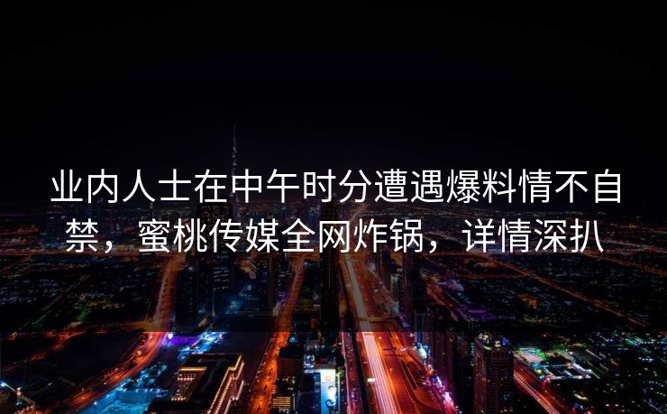 业内人士在中午时分遭遇爆料情不自禁，蜜桃传媒全网炸锅，详情深扒