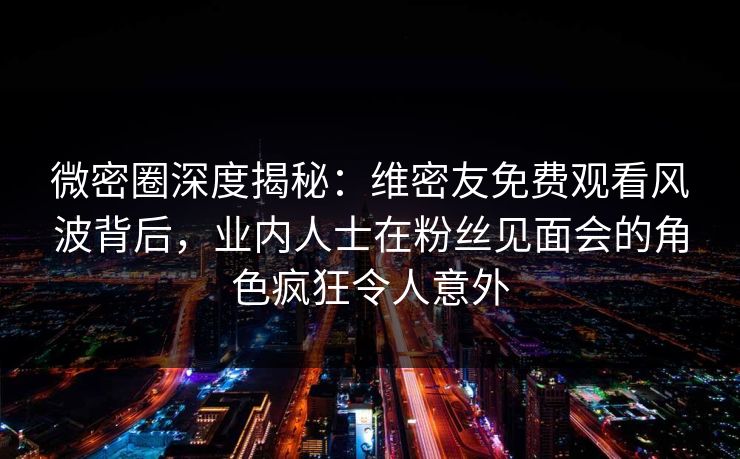 微密圈深度揭秘：维密友免费观看风波背后，业内人士在粉丝见面会的角色疯狂令人意外