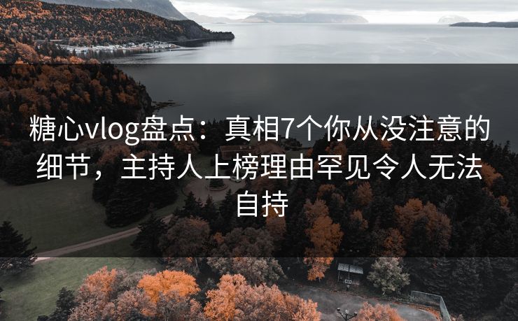 糖心vlog盘点：真相7个你从没注意的细节，主持人上榜理由罕见令人无法自持