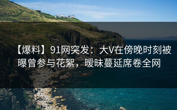 【爆料】91网突发：大V在傍晚时刻被曝曾参与花絮，暧昧蔓延席卷全网