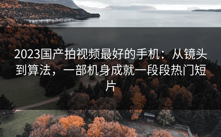 2023国产拍视频最好的手机：从镜头到算法，一部机身成就一段段热门短片