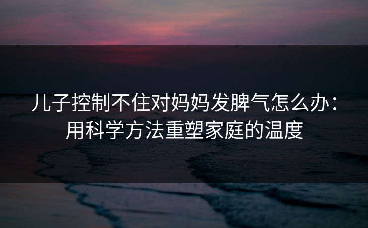儿子控制不住对妈妈发脾气怎么办：用科学方法重塑家庭的温度