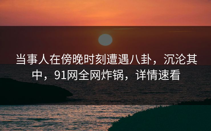 当事人在傍晚时刻遭遇八卦，沉沦其中，91网全网炸锅，详情速看