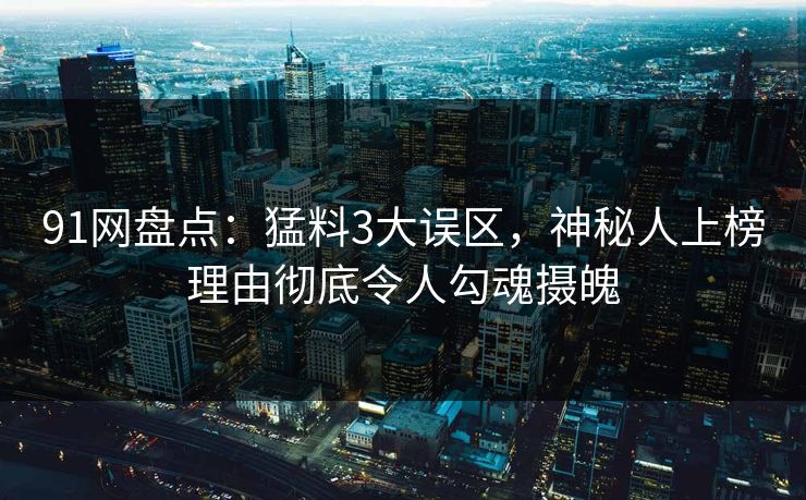 91网盘点：猛料3大误区，神秘人上榜理由彻底令人勾魂摄魄