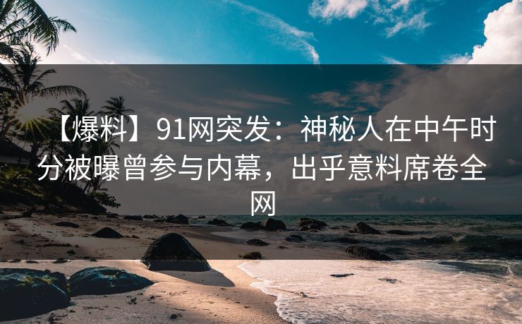 【爆料】91网突发：神秘人在中午时分被曝曾参与内幕，出乎意料席卷全网