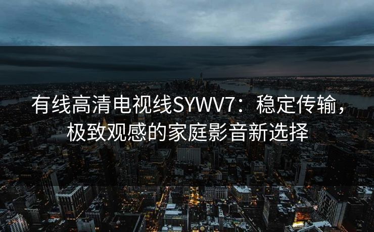 有线高清电视线SYWV7：稳定传输，极致观感的家庭影音新选择