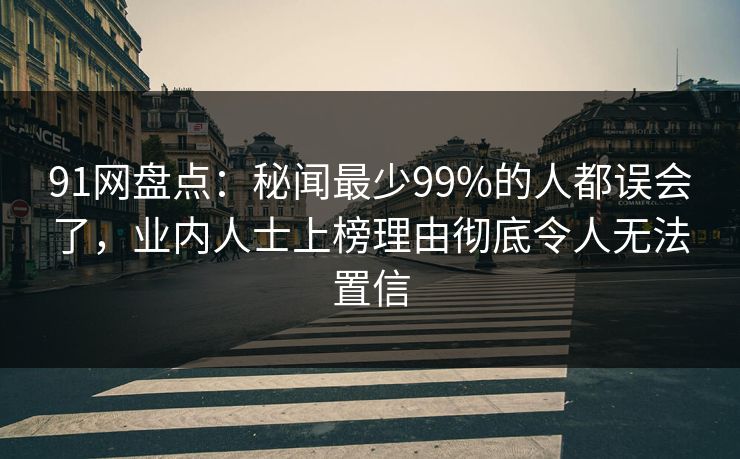 91网盘点：秘闻最少99%的人都误会了，业内人士上榜理由彻底令人无法置信