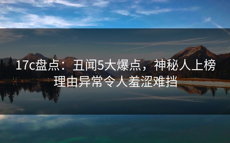 17c盘点：丑闻5大爆点，神秘人上榜理由异常令人羞涩难挡