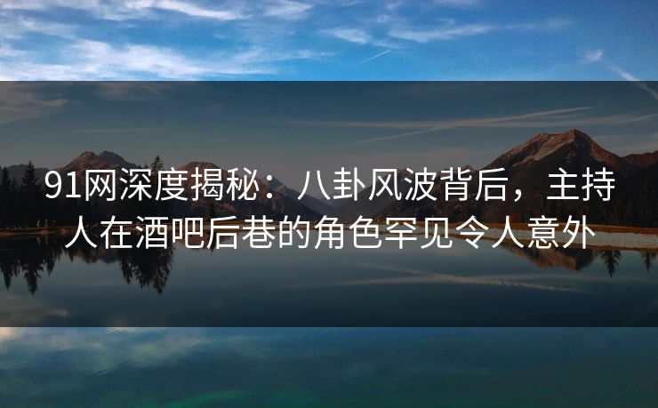 91网深度揭秘：八卦风波背后，主持人在酒吧后巷的角色罕见令人意外