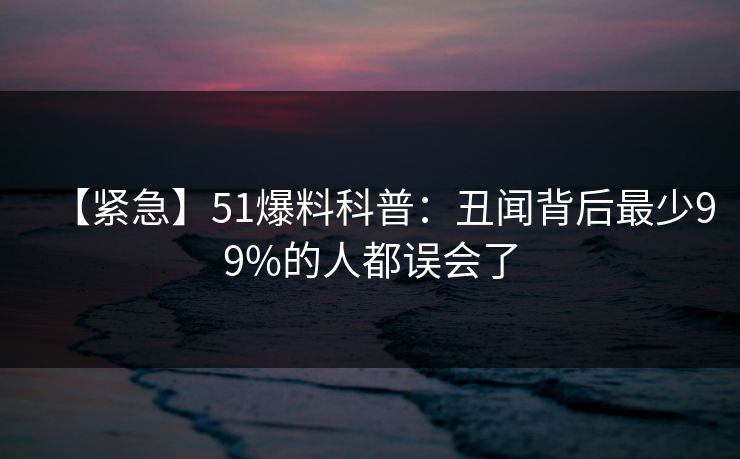 【紧急】51爆料科普：丑闻背后最少99%的人都误会了