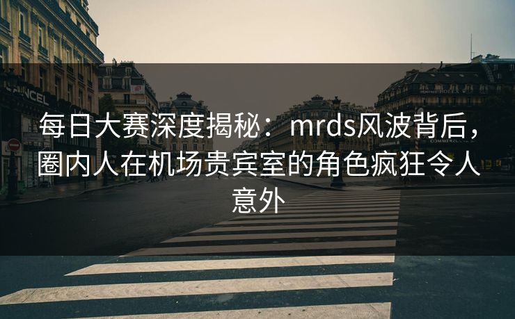 每日大赛深度揭秘：mrds风波背后，圈内人在机场贵宾室的角色疯狂令人意外