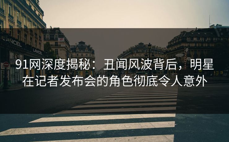 91网深度揭秘：丑闻风波背后，明星在记者发布会的角色彻底令人意外