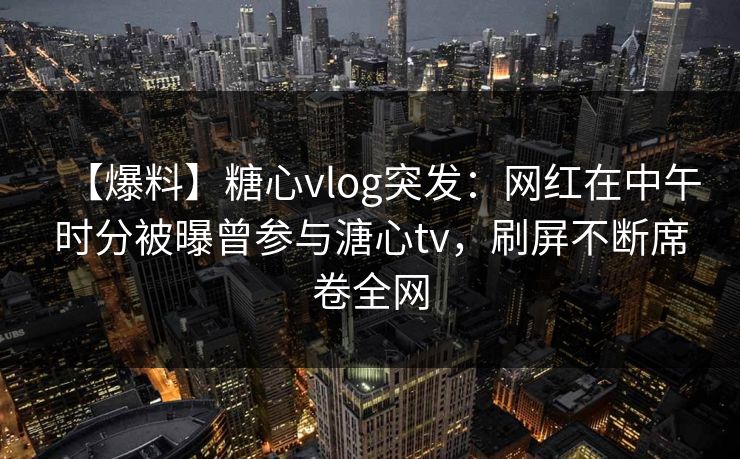 【爆料】糖心vlog突发：网红在中午时分被曝曾参与溏心tv，刷屏不断席卷全网