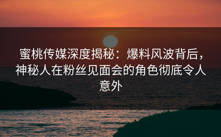 蜜桃传媒深度揭秘：爆料风波背后，神秘人在粉丝见面会的角色彻底令人意外